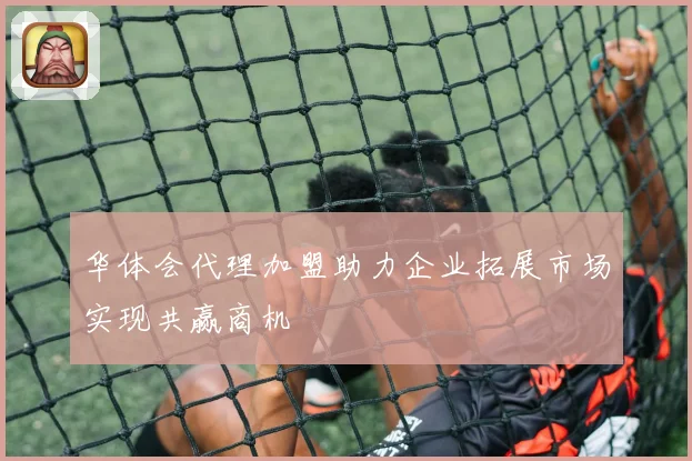 华体会代理加盟助力企业拓展市场实现共赢商机