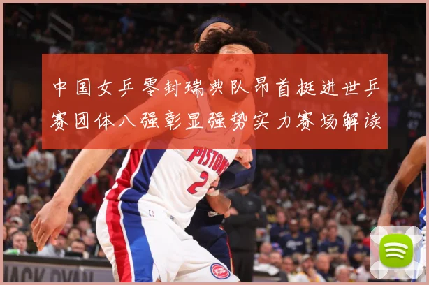 中国女乒零封瑞典队昂首挺进世乒赛团体八强彰显强势实力赛场解读