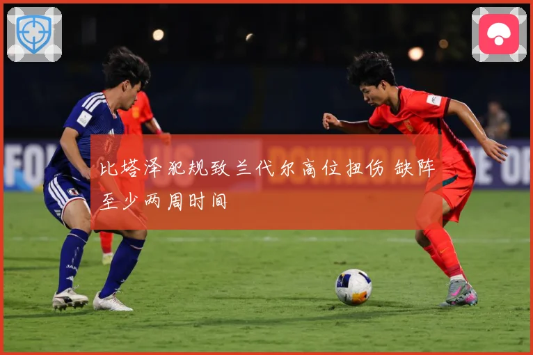 比塔泽犯规致兰代尔高位扭伤 缺阵至少两周时间