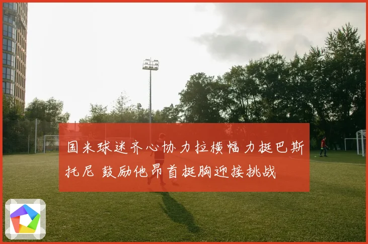国米球迷齐心协力拉横幅力挺巴斯托尼 鼓励他昂首挺胸迎接挑战
