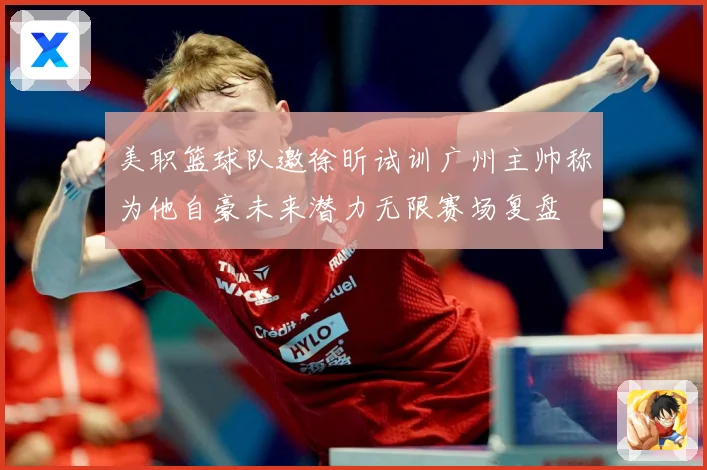 美职篮球队邀徐昕试训广州主帅称为他自豪未来潜力无限赛场复盘