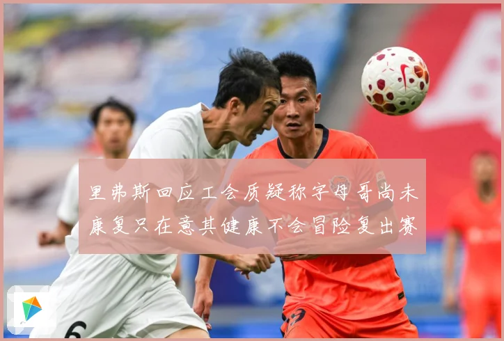 里弗斯回应工会质疑称字母哥尚未康复只在意其健康不会冒险复出赛场复盘