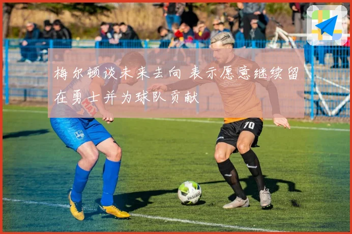 梅尔顿谈未来去向 表示愿意继续留在勇士并为球队贡献