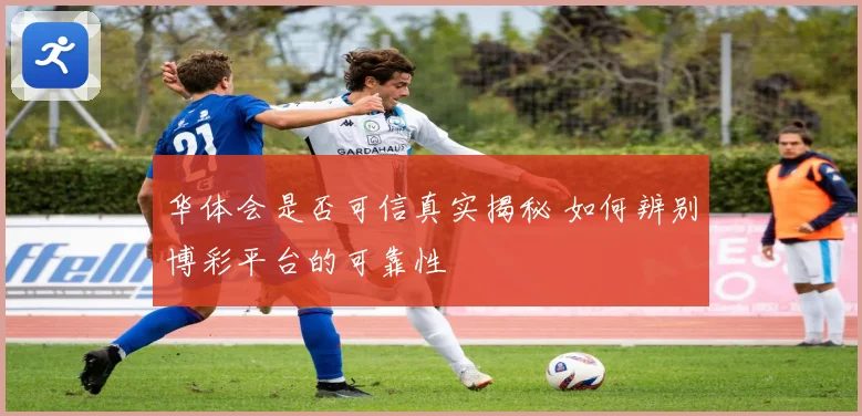 华体会是否可信真实揭秘 如何辨别博彩平台的可靠性