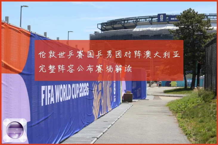 伦敦世乒赛国乒男团对阵澳大利亚完整阵容公布赛场解读