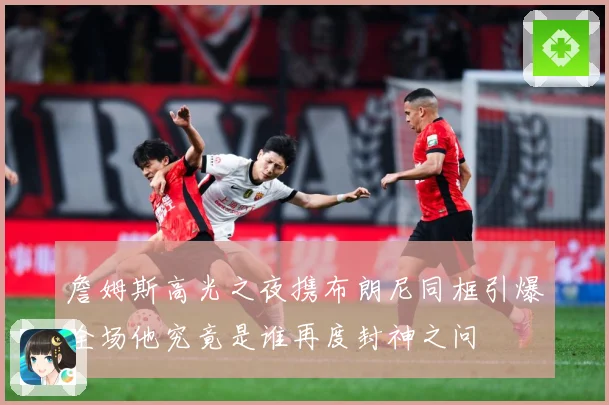 詹姆斯高光之夜携布朗尼同框引爆全场他究竟是谁再度封神之问