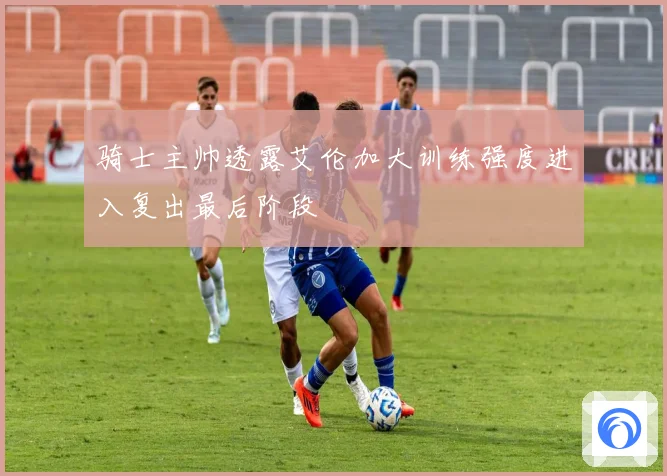 骑士主帅透露艾伦加大训练强度进入复出最后阶段