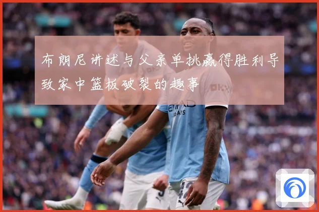布朗尼讲述与父亲单挑赢得胜利导致家中篮板破裂的趣事