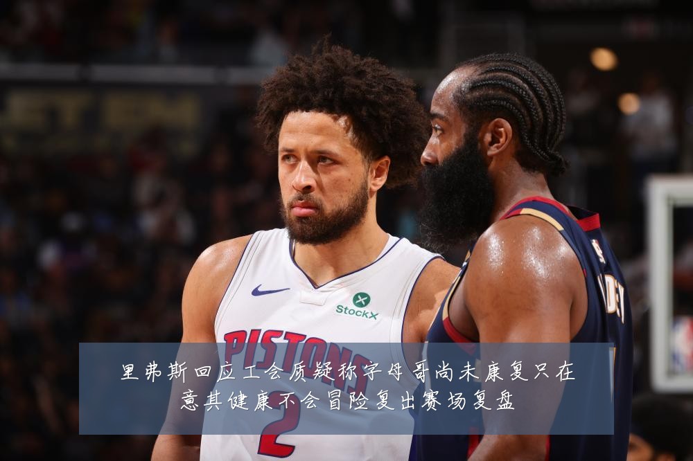 里弗斯回应工会质疑称字母哥尚未康复只在意其健康不会冒险复出赛场复盘