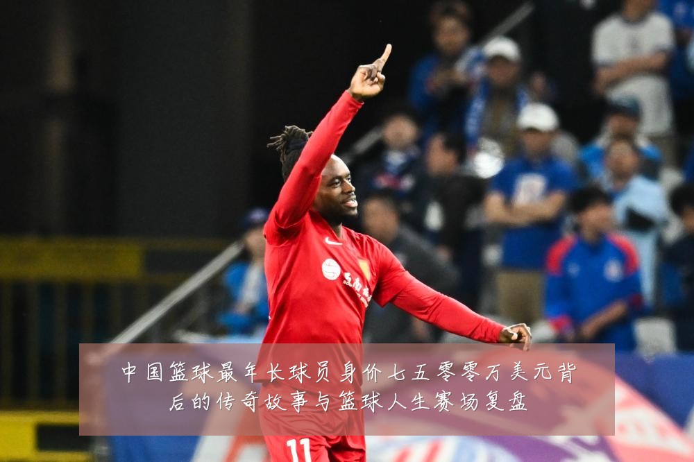 中国篮球最年长球员身价七五零零万美元背后的传奇故事与篮球人生赛场复盘