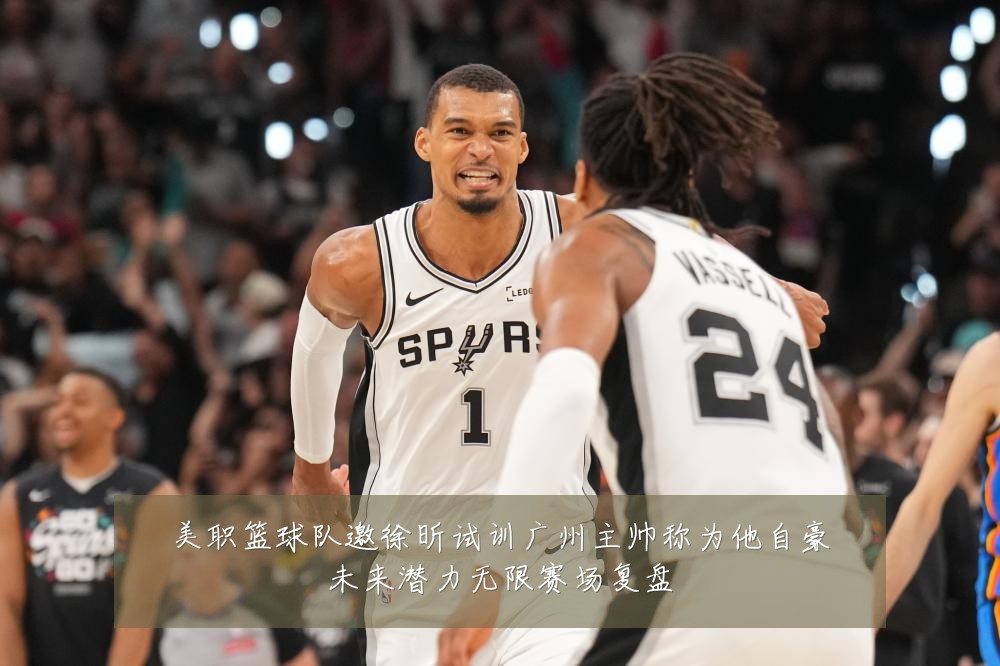 美职篮球队邀徐昕试训广州主帅称为他自豪未来潜力无限赛场复盘