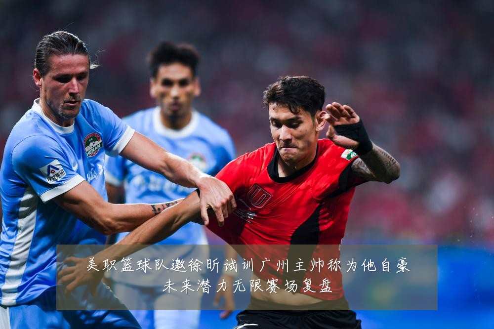 美职篮球队邀徐昕试训广州主帅称为他自豪未来潜力无限赛场复盘